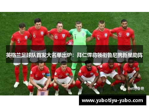 英格兰足球队首发大名单出炉：拜仁悍将领衔鲁尼携新星助阵