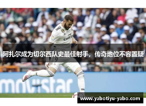 阿扎尔成为切尔西队史最佳射手，传奇地位不容置疑