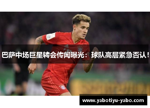 巴萨中场巨星转会传闻曝光：球队高层紧急否认！