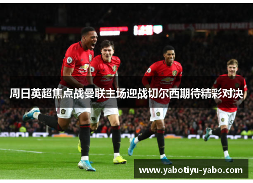 周日英超焦点战曼联主场迎战切尔西期待精彩对决