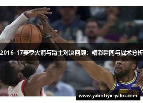 2016-17赛季火箭与爵士对决回顾：精彩瞬间与战术分析